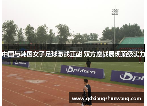 中国与韩国女子足球激战正酣 双方鏖战展现顶级实力