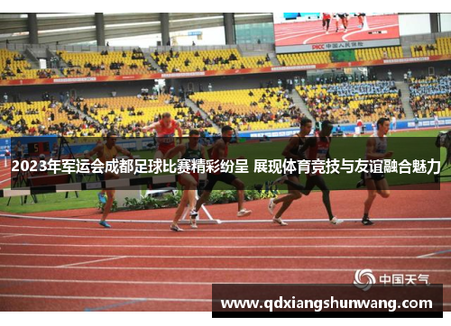 2023年军运会成都足球比赛精彩纷呈 展现体育竞技与友谊融合魅力